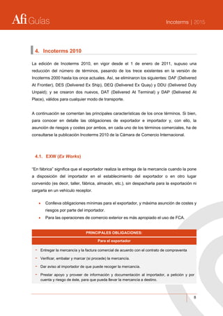 Guías Incoterms | 2015
8
4. Incoterms 2010
La edición de Incoterms 2010, en vigor desde el 1 de enero de 2011, supuso una
reducción del número de términos, pasando de los trece existentes en la versión de
Incoterms 2000 hasta los once actuales. Así, se eliminaron los siguientes: DAF (Delivered
At Frontier), DES (Delivered Ex Ship), DEQ (Delivered Ex Quay) y DDU (Delivered Duty
Unpaid); y se crearon dos nuevos, DAT (Delivered At Terminal) y DAP (Delivered At
Place), válidos para cualquier modo de transporte.
A continuación se comentan las principales características de los once términos. Si bien,
para conocer en detalle las obligaciones de exportador e importador y, con ello, la
asunción de riesgos y costes por ambos, en cada uno de los términos comerciales, ha de
consultarse la publicación Incoterms 2010 de la Cámara de Comercio Internacional.
4.1. EXW (Ex Works)
“En fábrica” significa que el exportador realiza la entrega de la mercancía cuando la pone
a disposición del importador en el establecimiento del exportador o en otro lugar
convenido (es decir, taller, fábrica, almacén, etc.), sin despacharla para la exportación ni
cargarla en un vehículo receptor.
 Conlleva obligaciones mínimas para el exportador, y máxima asunción de costes y
riesgos por parte del importador.
 Para las operaciones de comercio exterior es más apropiado el uso de FCA.
PRINCIPALES OBLIGACIONES:
Para el exportador
- Entregar la mercancía y la factura comercial de acuerdo con el contrato de compraventa
- Verificar, embalar y marcar (si procede) la mercancía.
- Dar aviso al importador de que puede recoger la mercancía.
- Prestar apoyo y proveer de información y documentación al importador, a petición y por
cuenta y riesgo de éste, para que pueda llevar la mercancía a destino.
 