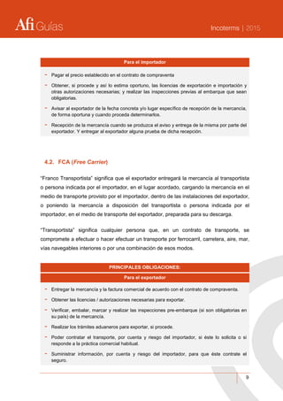 Guías Incoterms | 2015
9
Para el importador
- Pagar el precio establecido en el contrato de compraventa
- Obtener, si procede y así lo estima oportuno, las licencias de exportación e importación y
otras autorizaciones necesarias; y realizar las inspecciones previas al embarque que sean
obligatorias.
- Avisar al exportador de la fecha concreta y/o lugar específico de recepción de la mercancía,
de forma oportuna y cuando proceda determinarlos.
- Recepción de la mercancía cuando se produzca el aviso y entrega de la misma por parte del
exportador. Y entregar al exportador alguna prueba de dicha recepción.
4.2. FCA (Free Carrier)
“Franco Transportista” significa que el exportador entregará la mercancía al transportista
o persona indicada por el importador, en el lugar acordado, cargando la mercancía en el
medio de transporte provisto por el importador, dentro de las instalaciones del exportador,
o poniendo la mercancía a disposición del transportista o persona indicada por el
importador, en el medio de transporte del exportador, preparada para su descarga.
“Transportista” significa cualquier persona que, en un contrato de transporte, se
compromete a efectuar o hacer efectuar un transporte por ferrocarril, carretera, aire, mar,
vías navegables interiores o por una combinación de esos modos.
PRINCIPALES OBLIGACIONES:
Para el exportador
- Entregar la mercancía y la factura comercial de acuerdo con el contrato de compraventa.
- Obtener las licencias / autorizaciones necesarias para exportar.
- Verificar, embalar, marcar y realizar las inspecciones pre-embarque (si son obligatorias en
su país) de la mercancía.
- Realizar los trámites aduaneros para exportar, si procede.
- Poder contratar el transporte, por cuenta y riesgo del importador, si éste lo solicita o si
responde a la práctica comercial habitual.
- Suministrar información, por cuenta y riesgo del importador, para que éste contrate el
seguro.
 