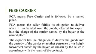 FREE CARRIER
FCA means Free Carrier and is followed by a named
place.
FCA means the seller fulfills its obligation to deliver
when it has handed over the goods, cleared for export,
into the charge of the carrier named by the buyer at the
named place.
The exporter has the obligation to deliver the goods into
the custody of the carrier or another person (e.g – a freight
forwarder) named by the buyer, or chosen by the seller in
accordance with the terms of the contract.
 