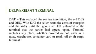 DELIVERED AT TERMINAL
DAT – This replaced for sea transportation, the old DES
and DEQ. With DAT the seller bears the costs of transport
and the risks until the goods are left unloaded at the
terminal that the parties had agreed upon. ‘Terminal
includes any place, whether covered or not, such as a
quay, warehouse, container yard or road, rail or air cargo
terminal.’
 