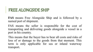 FREE ALONGSIDE SHIP
FAS means Free Alongside Ship and is followed by a
named port of shipment.
FAS means the seller is responsible for the cost of
transporting and delivering goods alongside a vessel in a
port in his country.
This means that the buyer has to bear all costs and risks of
loss of or damage to the goods from that moment. This
term is only applicable for sea or inland waterway
transport.
 