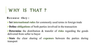 W HY IS THAT ?
B e c a u s e t h ey :
Set international rules for commonly used terms in foreign trade
Deﬁne obligations of both parties involved in the transaction
Determine the distribution & transfer of risks regarding the goods
delivered from seller to buyer
State the clear sharing of expenses between the parties during
transport
 