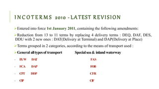 I N C O T E R M S 2010 - LA TEST REVISION
Entered into force 1st January 2011, containing the following amendments:
Reduction from 13 to 11 terms by replacing 4 delivery terms : DEQ, DAF, DES,
DDU with 2 new ones : DAT(Delivery at Terminal) and DAP(Delivery at Place)
Terms grouped in 2 categories, according to the means of transport used :
General alltypesof transport Specialsea& inland waterway
• EXW DAT FAS
• FCA DAP FOB
• CPT DDP CFR
• CIP CIF
 