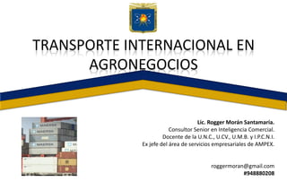 Lic. Rogger Morán Santamaría.
Consultor Senior en Inteligencia Comercial.
Docente de la U.N.C., U.CV., U.M.B. y I.P.C.N.I.
Ex jefe del área de servicios empresariales de AMPEX.
roggermoran@gmail.com
#948880208
TRANSPORTE INTERNACIONAL EN
AGRONEGOCIOS
 
