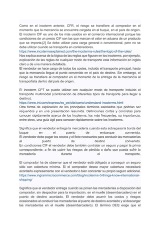 Como en el incoterm anterior, CFR, el riesgo se transfiere al comprador en el
momento que la mercancía se encuentra cargada en el buque, en el país de origen.
El incoterm CIF es uno de los más usados en el comercio internacional porque las
condiciones de un precio CIF son las que marcan el valor en aduana de un producto
que se importa.[2] Se debe utilizar para carga general o convencional, pero no se
debe utilizar cuando se transporta en contenedores.
https://www.incotermsexplained.com/the-incoterms-rules/the-logic-of-the-rules/
Nos explica acerca de la lógica de las reglas que figuran en los incoterms, por ejemplo,
explicación de las reglas de cualquier modo de transporte esta información en inglés
claro y de una manera detallada.
El vendedor se hace cargo de todos los costes, incluido el transporte principal, hasta
que la mercancía llegue al punto convenido en el país de destino. Sin embargo, el
riesgo se transfiere al comprador en el momento de la entrega de la mercancía al
transportista dentro del país de origen.
El incoterm CPT se puede utilizar con cualquier modo de transporte incluido el
transporte multimodal (combinación de diferentes tipos de transporte para llegar a
destino).
https://www.tnt.com/express/es_pe/site/como/understand-incoterms.html
Otra forma de explicación de los principales términos asociados que podrían ser
requeridos y en una presentación resumida. Definiciones cortas y concretas para
conocer rápidamente acerca de los Incoterms, los más frecuentes, su importancia,
entre otros, una guía ágil para conocer rápidamente sobre los Incoterms.
Significa que el vendedor entrega la mercadería cuando esta sobrepasa la borda del
buque en el puerto de embarque convenido.
El vendedor debe pagar los costos y el flete necesarios para conducir las mercaderías
al puerto de destino convenido.
En condiciones CIF el vendedor debe también contratar un seguro y pagar la prima
correspondiente, a fin de cubrir los riesgos de pérdida o daño que pueda sufrir la
mercadería durante el transporte.
El comprador ha de observar que el vendedor está obligado a conseguir un seguro
sólo con cobertura mínima. Si el comprador desea mayor cobertura necesitará
acordarlo expresamente con el vendedor o bien concertar su propio seguro adicional.
https://www.ingrammicrocommerce.com/blog/incoterms-3-things-know-international-
shipping/
Significa que el vendedor entrega cuando se ponen las mercaderías a disposición del
comprador, sin despachar para la importación, en el muelle (desembarcadero) en el
puerto de destino acordado. El vendedor debe asumir los costos y riesgos
ocasionados al conducir las mercaderías al puerto de destino acordado y al descargar
las mercaderías en el muelle (desembarcadero). El término DEQ exige que el
 