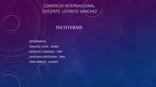 COMERCIO INTERNACIONAL
DOCENTE: LEONCIO SANCHEZ
INCOTERMS
INTEGRANTES:
SANCHEZ CHEPE , RENZO
QUINCHO CARDENAS , FRAY
CAHUANA CORTEGANA , IVAN
VERA ARROYO , ALONZO
 