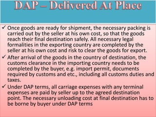  Once goods are ready for shipment, the necessary packing is
carried out by the seller at his own cost, so that the goods
reach their final destination safely. All necessary legal
formalities in the exporting country are completed by the
seller at his own cost and risk to clear the goods for export.
 After arrival of the goods in the country of destination, the
customs clearance in the importing country needs to be
completed by the buyer, e.g. import permit, documents
required by customs and etc., including all customs duties and
taxes.
 Under DAP terms, all carriage expenses with any terminal
expenses are paid by seller up to the agreed destination
point. The necessary unloading cost at final destination has to
be borne by buyer under DAP terms
 