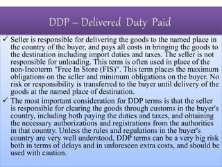  Seller is responsible for delivering the goods to the named place in
the country of the buyer, and pays all costs in bringing the goods to
the destination including import duties and taxes. The seller is not
responsible for unloading. This term is often used in place of the
non-Incoterm "Free In Store (FIS)". This term places the maximum
obligations on the seller and minimum obligations on the buyer. No
risk or responsibility is transferred to the buyer until delivery of the
goods at the named place of destination.
 The most important consideration for DDP terms is that the seller
is responsible for clearing the goods through customs in the buyer's
country, including both paying the duties and taxes, and obtaining
the necessary authorizations and registrations from the authorities
in that country. Unless the rules and regulations in the buyer's
country are very well understood, DDP terms can be a very big risk
both in terms of delays and in unforeseen extra costs, and should be
used with caution.
 