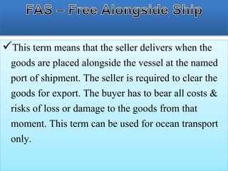 This term means that the seller delivers when the
goods are placed alongside the vessel at the named
port of shipment. The seller is required to clear the
goods for export. The buyer has to bear all costs &
risks of loss or damage to the goods from that
moment. This term can be used for ocean transport
only.
 