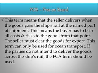 This term means that the seller delivers when
the goods pass the ship's rail at the named port
of shipment. This means the buyer has to bear
all costs & risks to the goods from that point.
The seller must clear the goods for export. This
term can only be used for ocean transport. If
the parties do not intend to deliver the goods
across the ship's rail, the FCA term should be
used.
 