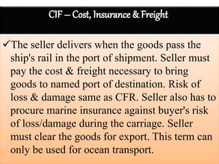 The seller delivers when the goods pass the
ship's rail in the port of shipment. Seller must
pay the cost & freight necessary to bring
goods to named port of destination. Risk of
loss & damage same as CFR. Seller also has to
procure marine insurance against buyer's risk
of loss/damage during the carriage. Seller
must clear the goods for export. This term can
only be used for ocean transport.
 