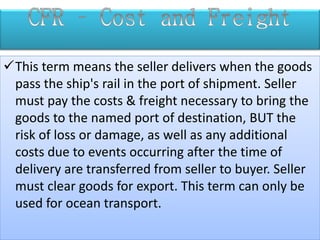 This term means the seller delivers when the goods
pass the ship's rail in the port of shipment. Seller
must pay the costs & freight necessary to bring the
goods to the named port of destination, BUT the
risk of loss or damage, as well as any additional
costs due to events occurring after the time of
delivery are transferred from seller to buyer. Seller
must clear goods for export. This term can only be
used for ocean transport.
 