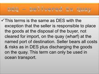 This terms is the same as DES with the
exception that the seller is responsible to place
the goods at the disposal of the buyer, not
cleared for import, on the quay (wharf) at the
named port of destination. Seller bears all costs
& risks as in DES plus discharging the goods
on the quay. This term can only be used in
ocean transport.
 