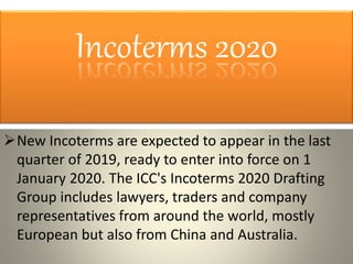 Incoterms 2020
New Incoterms are expected to appear in the last
quarter of 2019, ready to enter into force on 1
January 2020. The ICC's Incoterms 2020 Drafting
Group includes lawyers, traders and company
representatives from around the world, mostly
European but also from China and Australia.
 