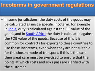 In some jurisdictions, the duty costs of the goods may
be calculated against a specific Incoterm: for example
in India, duty is calculated against the CIF value of the
goods,and in South Africa the duty is calculated against
the FOB value of the goods. Because of this it is
common for contracts for exports to these countries to
use these Incoterms, even when they are not suitable
for the chosen mode of transport. If this is the case
then great care must be exercised to ensure that the
points at which costs and risks pass are clarified with
the customer.
 