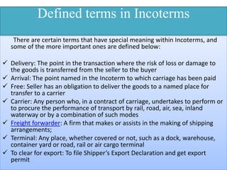 Defined terms in Incoterms
There are certain terms that have special meaning within Incoterms, and
some of the more important ones are defined below:
 Delivery: The point in the transaction where the risk of loss or damage to
the goods is transferred from the seller to the buyer
 Arrival: The point named in the Incoterm to which carriage has been paid
 Free: Seller has an obligation to deliver the goods to a named place for
transfer to a carrier
 Carrier: Any person who, in a contract of carriage, undertakes to perform or
to procure the performance of transport by rail, road, air, sea, inland
waterway or by a combination of such modes
 Freight forwarder: A firm that makes or assists in the making of shipping
arrangements;
 Terminal: Any place, whether covered or not, such as a dock, warehouse,
container yard or road, rail or air cargo terminal
 To clear for export: To file Shipper’s Export Declaration and get export
permit
 