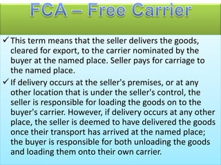 This term means that the seller delivers the goods,
cleared for export, to the carrier nominated by the
buyer at the named place. Seller pays for carriage to
the named place.
If delivery occurs at the seller's premises, or at any
other location that is under the seller's control, the
seller is responsible for loading the goods on to the
buyer's carrier. However, if delivery occurs at any other
place, the seller is deemed to have delivered the goods
once their transport has arrived at the named place;
the buyer is responsible for both unloading the goods
and loading them onto their own carrier.
 