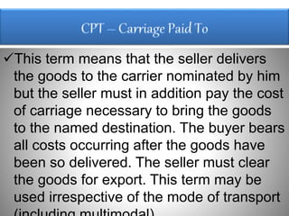 This term means that the seller delivers
the goods to the carrier nominated by him
but the seller must in addition pay the cost
of carriage necessary to bring the goods
to the named destination. The buyer bears
all costs occurring after the goods have
been so delivered. The seller must clear
the goods for export. This term may be
used irrespective of the mode of transport
 