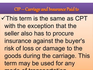 This term is the same as CPT
with the exception that the
seller also has to procure
insurance against the buyer's
risk of loss or damage to the
goods during the carriage. This
term may be used for any
 
