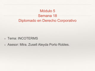 Módulo 5
Semana 18
Diplomado en Derecho Corporativo
❖ Tema: INCOTERMS
❖ Asesor: Mtra. Zusell Aleyda Porto Robles.
 