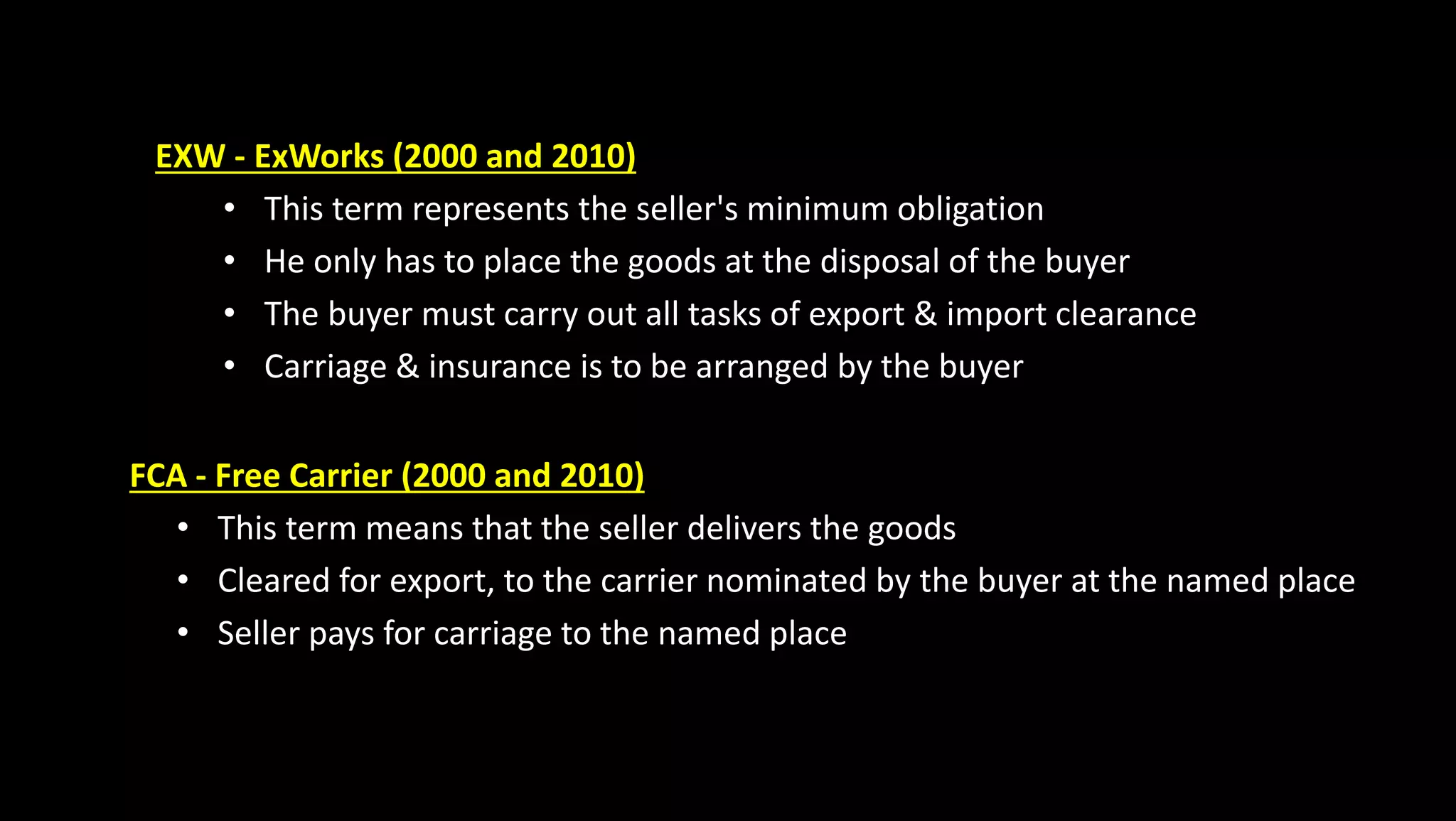 EXW - ExWorks (2000 and 2010)
• This term represents the seller's minimum obligation
• He only has to place the goods at the disposal of the buyer
• The buyer must carry out all tasks of export & import clearance
• Carriage & insurance is to be arranged by the buyer
FCA - Free Carrier (2000 and 2010)
• This term means that the seller delivers the goods
• Cleared for export, to the carrier nominated by the buyer at the named place
• Seller pays for carriage to the named place
 