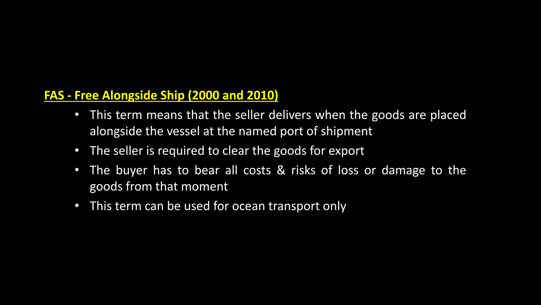 FAS - Free Alongside Ship (2000 and 2010)
• This term means that the seller delivers when the goods are placed
alongside the vessel at the named port of shipment
• The seller is required to clear the goods for export
• The buyer has to bear all costs & risks of loss or damage to the
goods from that moment
• This term can be used for ocean transport only
 