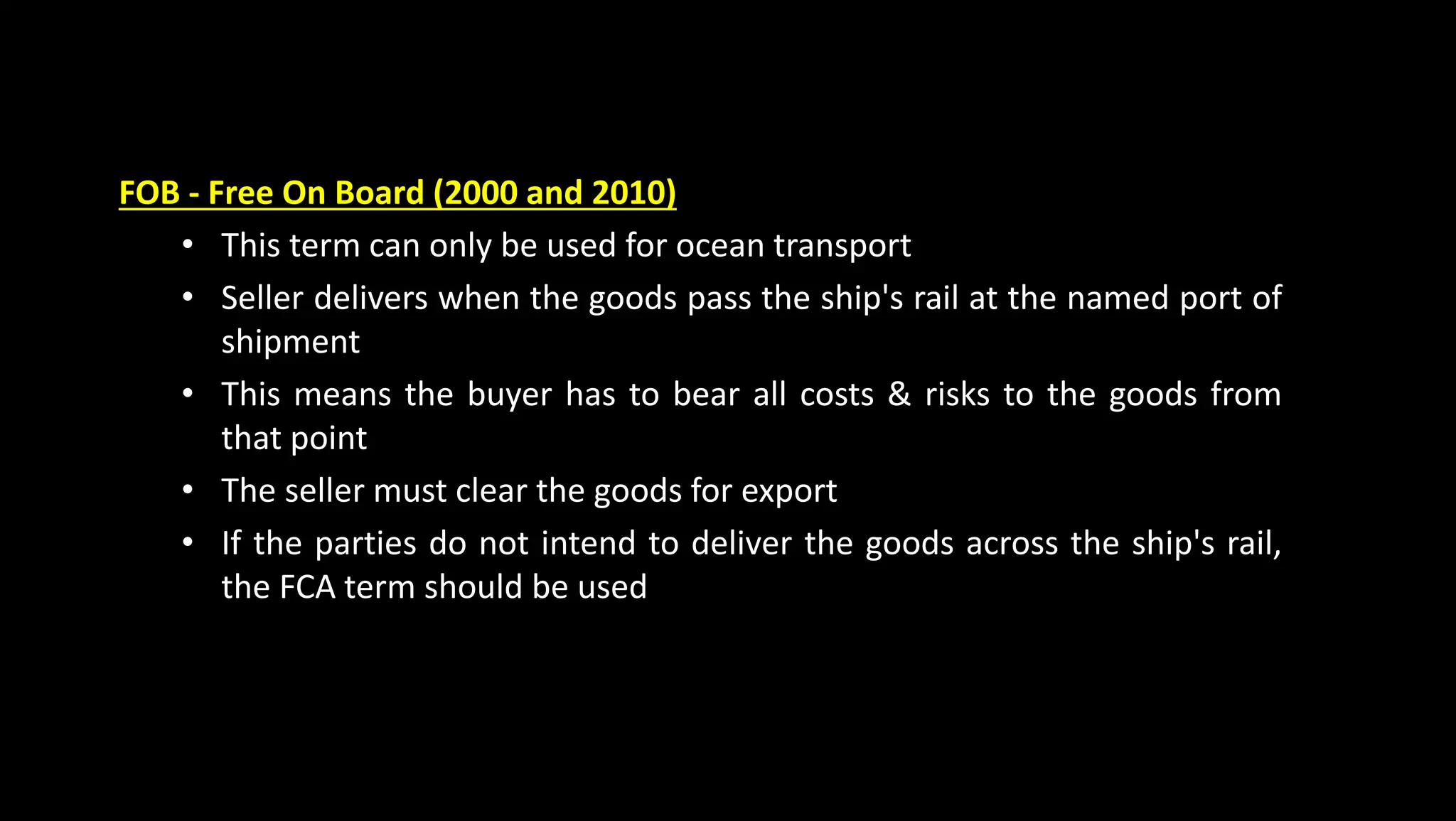FOB - Free On Board (2000 and 2010)
• This term can only be used for ocean transport
• Seller delivers when the goods pass the ship's rail at the named port of
shipment
• This means the buyer has to bear all costs & risks to the goods from
that point
• The seller must clear the goods for export
• If the parties do not intend to deliver the goods across the ship's rail,
the FCA term should be used
 