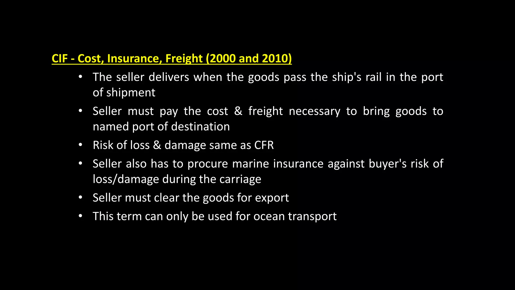 CIF - Cost, Insurance, Freight (2000 and 2010)
• The seller delivers when the goods pass the ship's rail in the port
of shipment
• Seller must pay the cost & freight necessary to bring goods to
named port of destination
• Risk of loss & damage same as CFR
• Seller also has to procure marine insurance against buyer's risk of
loss/damage during the carriage
• Seller must clear the goods for export
• This term can only be used for ocean transport
 