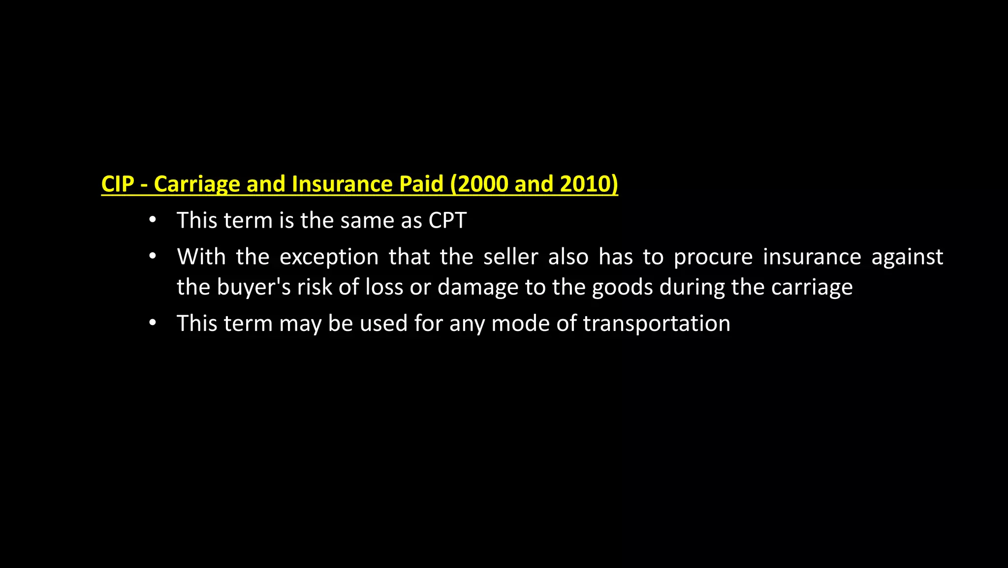 CIP - Carriage and Insurance Paid (2000 and 2010)
• This term is the same as CPT
• With the exception that the seller also has to procure insurance against
the buyer's risk of loss or damage to the goods during the carriage
• This term may be used for any mode of transportation
 