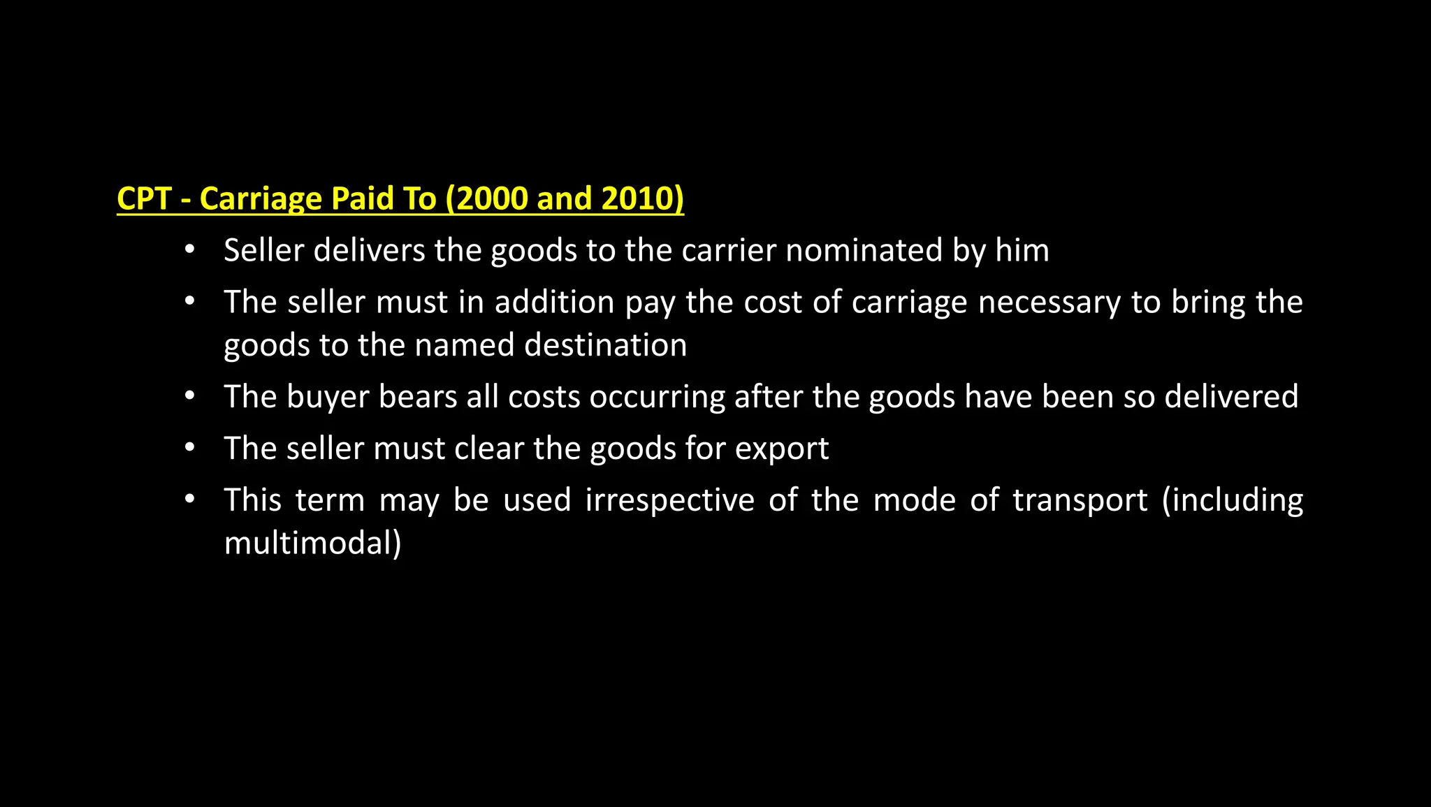 CPT - Carriage Paid To (2000 and 2010)
• Seller delivers the goods to the carrier nominated by him
• The seller must in addition pay the cost of carriage necessary to bring the
goods to the named destination
• The buyer bears all costs occurring after the goods have been so delivered
• The seller must clear the goods for export
• This term may be used irrespective of the mode of transport (including
multimodal)
 