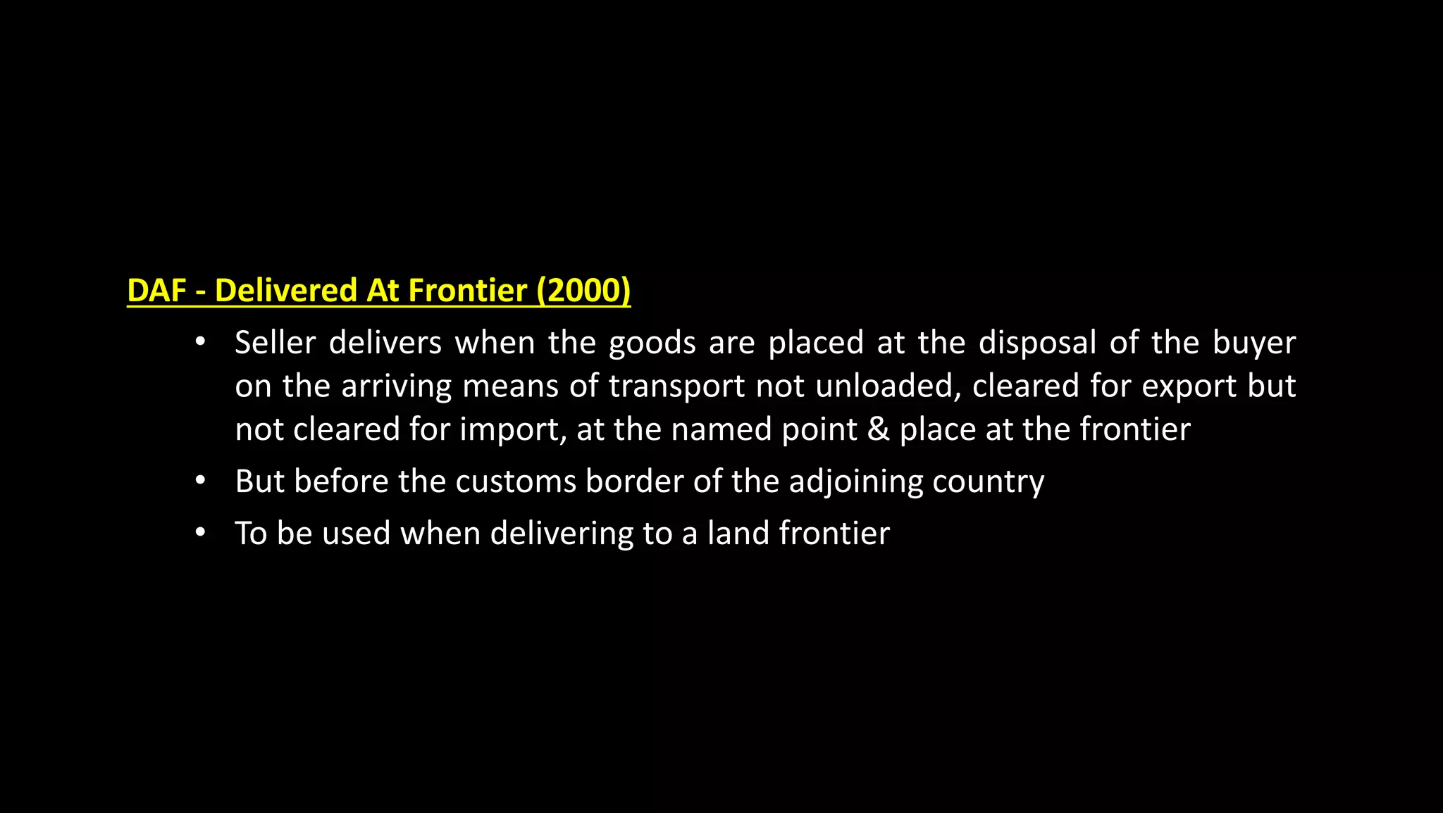 DAF - Delivered At Frontier (2000)
• Seller delivers when the goods are placed at the disposal of the buyer
on the arriving means of transport not unloaded, cleared for export but
not cleared for import, at the named point & place at the frontier
• But before the customs border of the adjoining country
• To be used when delivering to a land frontier
 