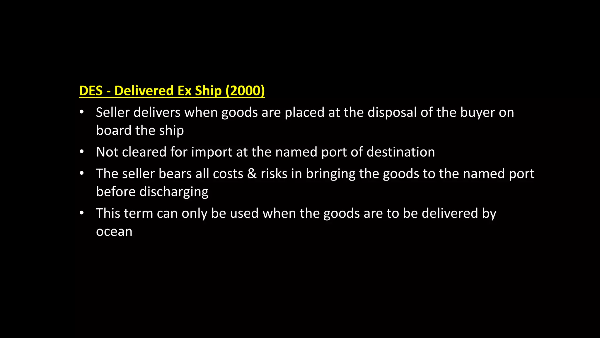 DES - Delivered Ex Ship (2000)
• Seller delivers when goods are placed at the disposal of the buyer on
board the ship
• Not cleared for import at the named port of destination
• The seller bears all costs & risks in bringing the goods to the named port
before discharging
• This term can only be used when the goods are to be delivered by
ocean
 