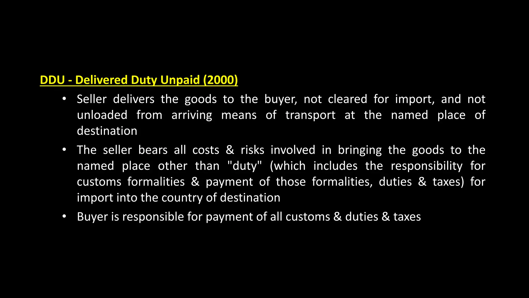 DDU - Delivered Duty Unpaid (2000)
• Seller delivers the goods to the buyer, not cleared for import, and not
unloaded from arriving means of transport at the named place of
destination
• The seller bears all costs & risks involved in bringing the goods to the
named place other than "duty" (which includes the responsibility for
customs formalities & payment of those formalities, duties & taxes) for
import into the country of destination
• Buyer is responsible for payment of all customs & duties & taxes
 