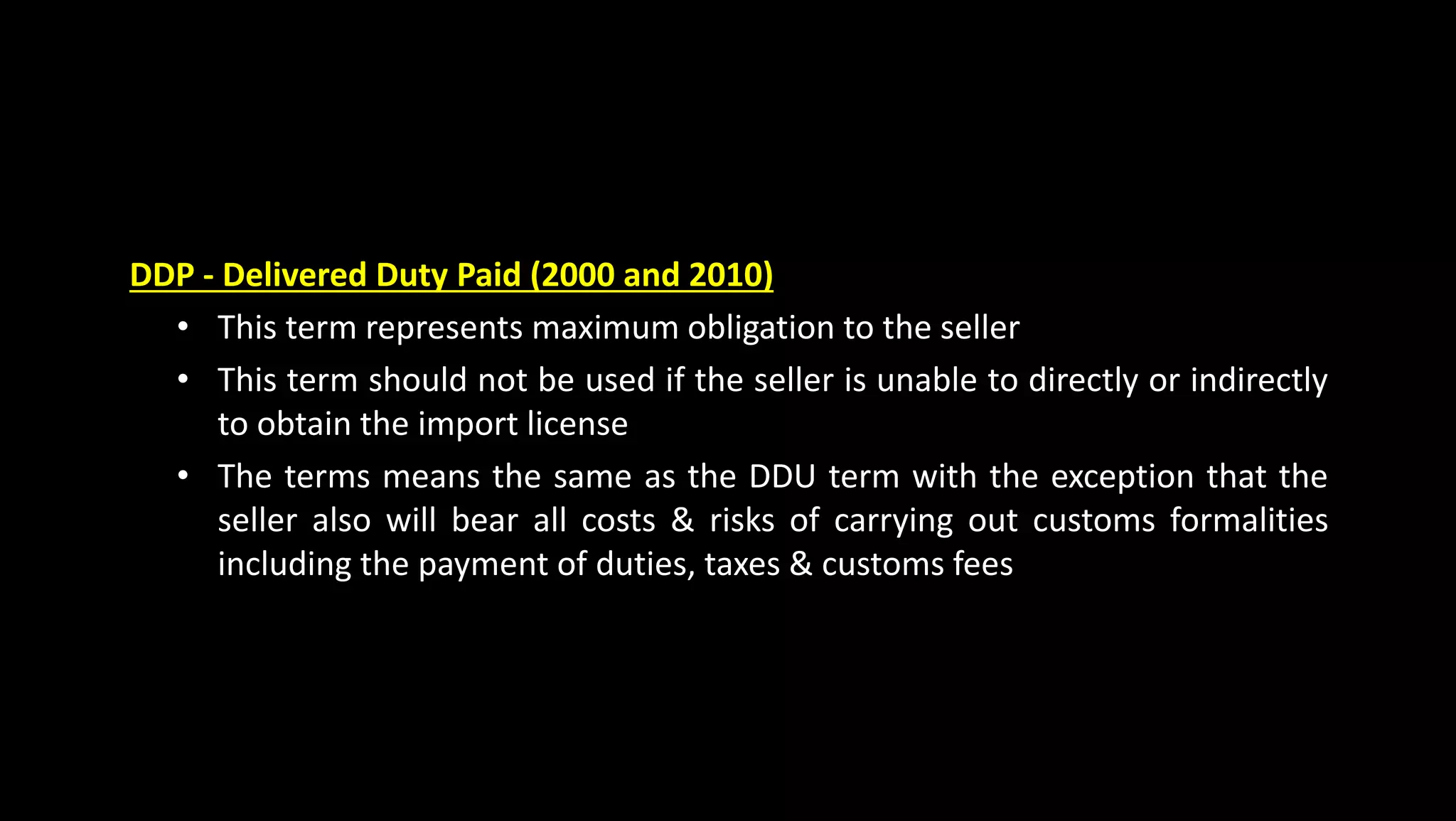DDP - Delivered Duty Paid (2000 and 2010)
• This term represents maximum obligation to the seller
• This term should not be used if the seller is unable to directly or indirectly
to obtain the import license
• The terms means the same as the DDU term with the exception that the
seller also will bear all costs & risks of carrying out customs formalities
including the payment of duties, taxes & customs fees
 