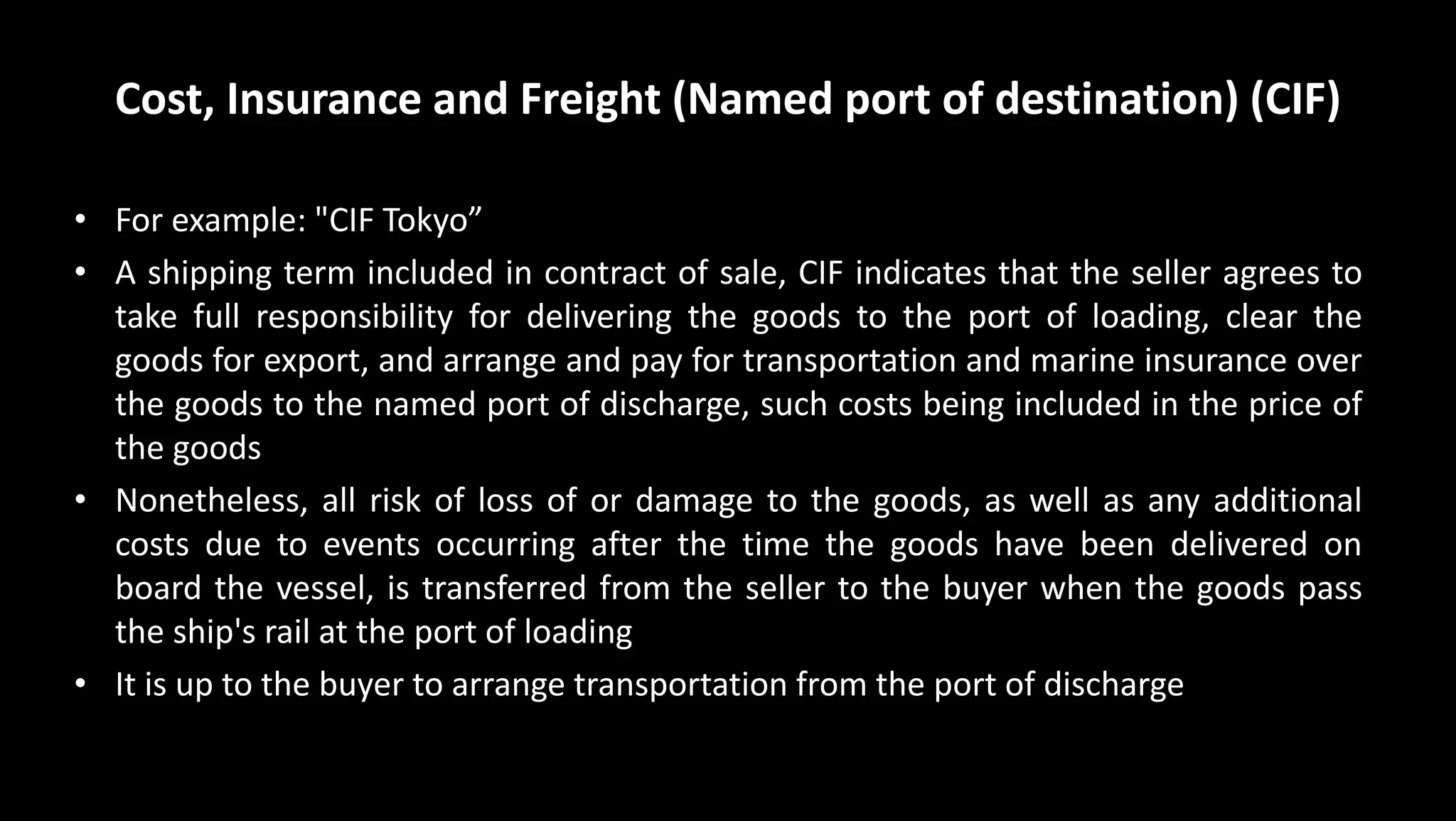 Cost, Insurance and Freight (Named port of destination) (CIF)
• For example: "CIF Tokyo”
• A shipping term included in contract of sale, CIF indicates that the seller agrees to
take full responsibility for delivering the goods to the port of loading, clear the
goods for export, and arrange and pay for transportation and marine insurance over
the goods to the named port of discharge, such costs being included in the price of
the goods
• Nonetheless, all risk of loss of or damage to the goods, as well as any additional
costs due to events occurring after the time the goods have been delivered on
board the vessel, is transferred from the seller to the buyer when the goods pass
the ship's rail at the port of loading
• It is up to the buyer to arrange transportation from the port of discharge
 