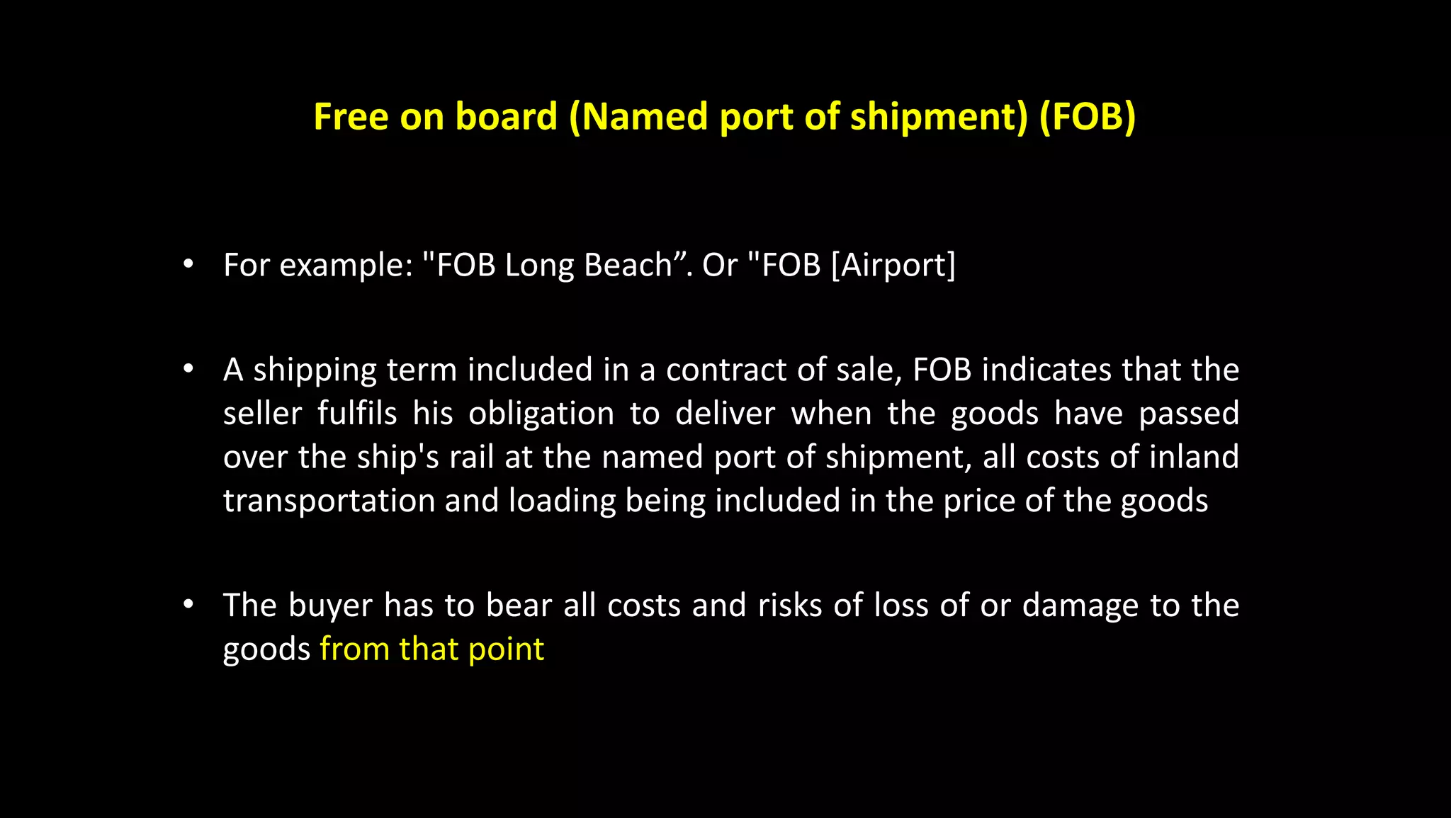 Free on board (Named port of shipment) (FOB)
• For example: "FOB Long Beach”. Or "FOB [Airport]
• A shipping term included in a contract of sale, FOB indicates that the
seller fulfils his obligation to deliver when the goods have passed
over the ship's rail at the named port of shipment, all costs of inland
transportation and loading being included in the price of the goods
• The buyer has to bear all costs and risks of loss of or damage to the
goods from that point
 