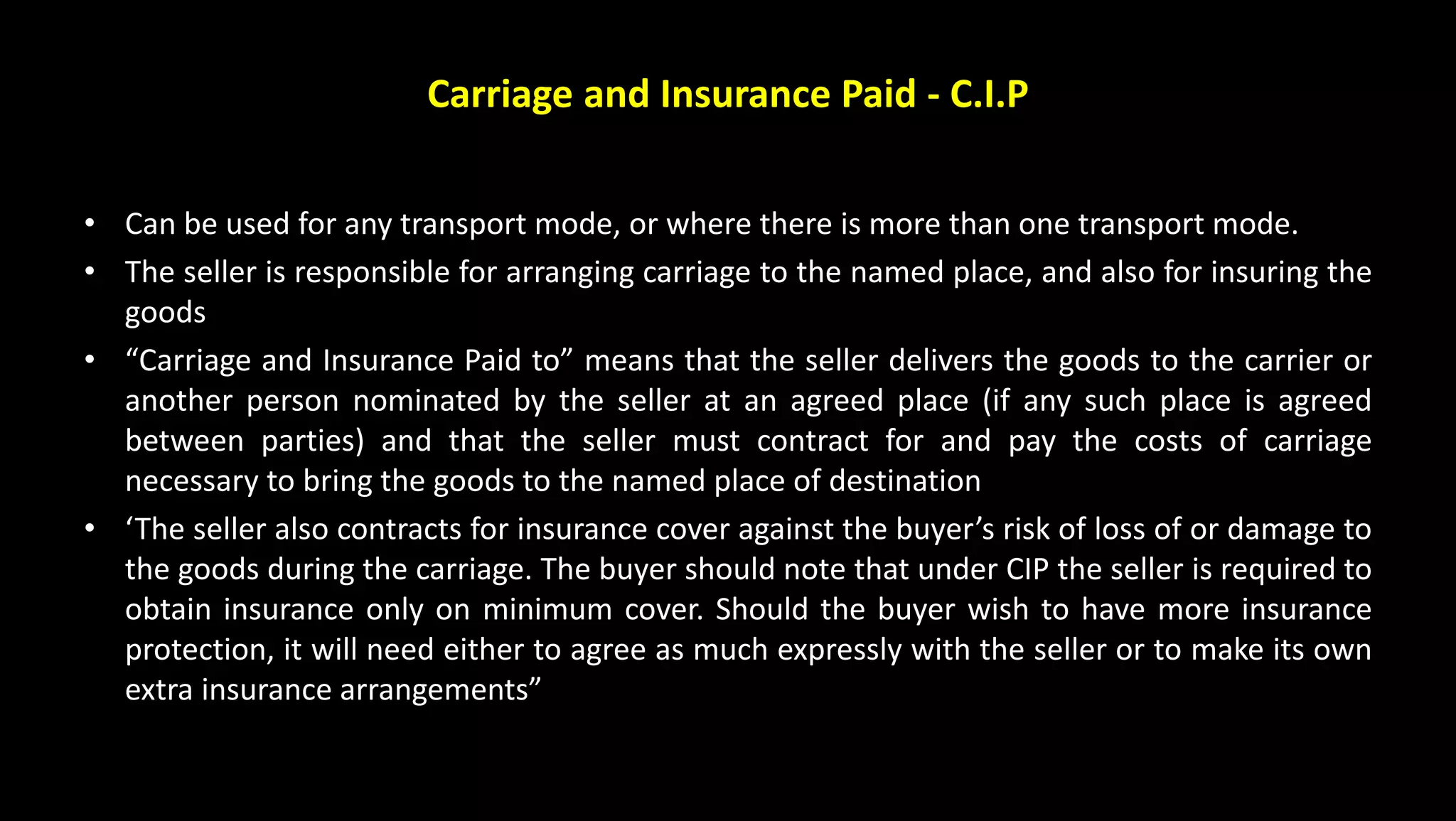 Carriage and Insurance Paid - C.I.P
• Can be used for any transport mode, or where there is more than one transport mode.
• The seller is responsible for arranging carriage to the named place, and also for insuring the
goods
• “Carriage and Insurance Paid to” means that the seller delivers the goods to the carrier or
another person nominated by the seller at an agreed place (if any such place is agreed
between parties) and that the seller must contract for and pay the costs of carriage
necessary to bring the goods to the named place of destination
• ‘The seller also contracts for insurance cover against the buyer’s risk of loss of or damage to
the goods during the carriage. The buyer should note that under CIP the seller is required to
obtain insurance only on minimum cover. Should the buyer wish to have more insurance
protection, it will need either to agree as much expressly with the seller or to make its own
extra insurance arrangements”
 
