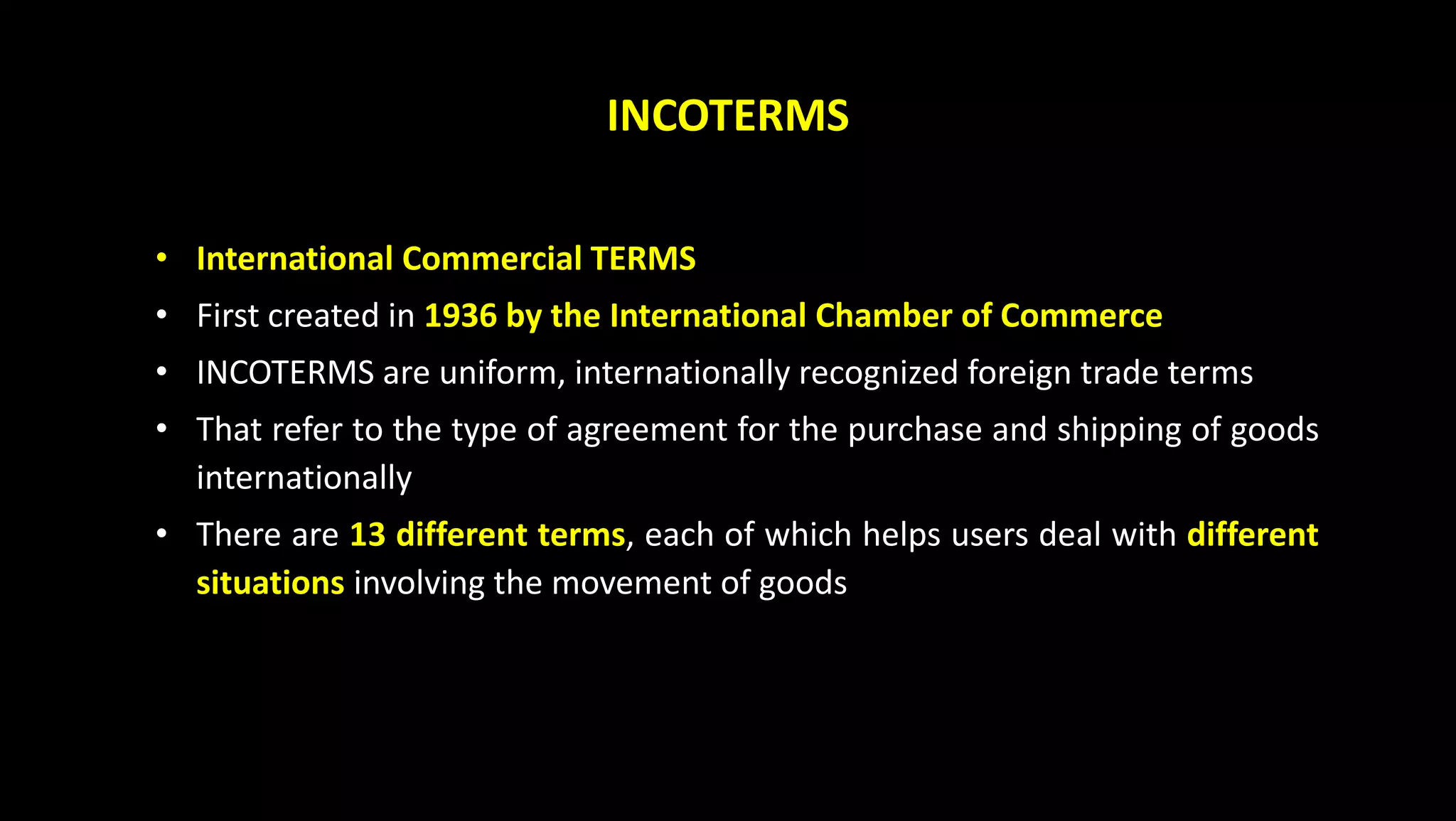 INCOTERMS
• International Commercial TERMS
• First created in 1936 by the International Chamber of Commerce
• INCOTERMS are uniform, internationally recognized foreign trade terms
• That refer to the type of agreement for the purchase and shipping of goods
internationally
• There are 13 different terms, each of which helps users deal with different
situations involving the movement of goods
 