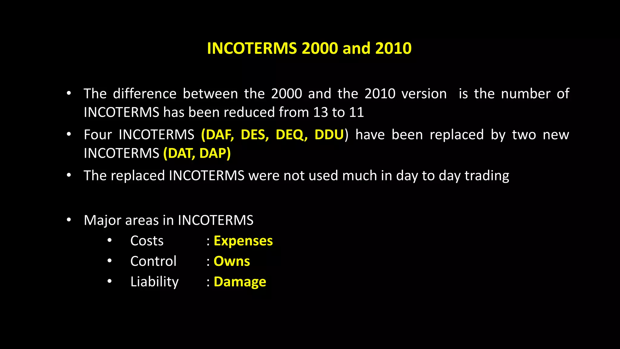 INCOTERMS 2000 and 2010
• The difference between the 2000 and the 2010 version is the number of
INCOTERMS has been reduced from 13 to 11
• Four INCOTERMS (DAF, DES, DEQ, DDU) have been replaced by two new
INCOTERMS (DAT, DAP)
• The replaced INCOTERMS were not used much in day to day trading
• Major areas in INCOTERMS
• Costs : Expenses
• Control : Owns
• Liability : Damage
 