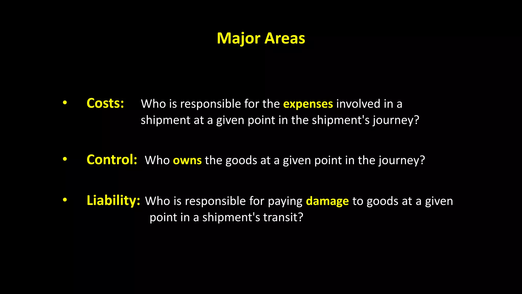 Major Areas
• Costs: Who is responsible for the expenses involved in a
shipment at a given point in the shipment's journey?
• Control: Who owns the goods at a given point in the journey?
• Liability: Who is responsible for paying damage to goods at a given
point in a shipment's transit?
 