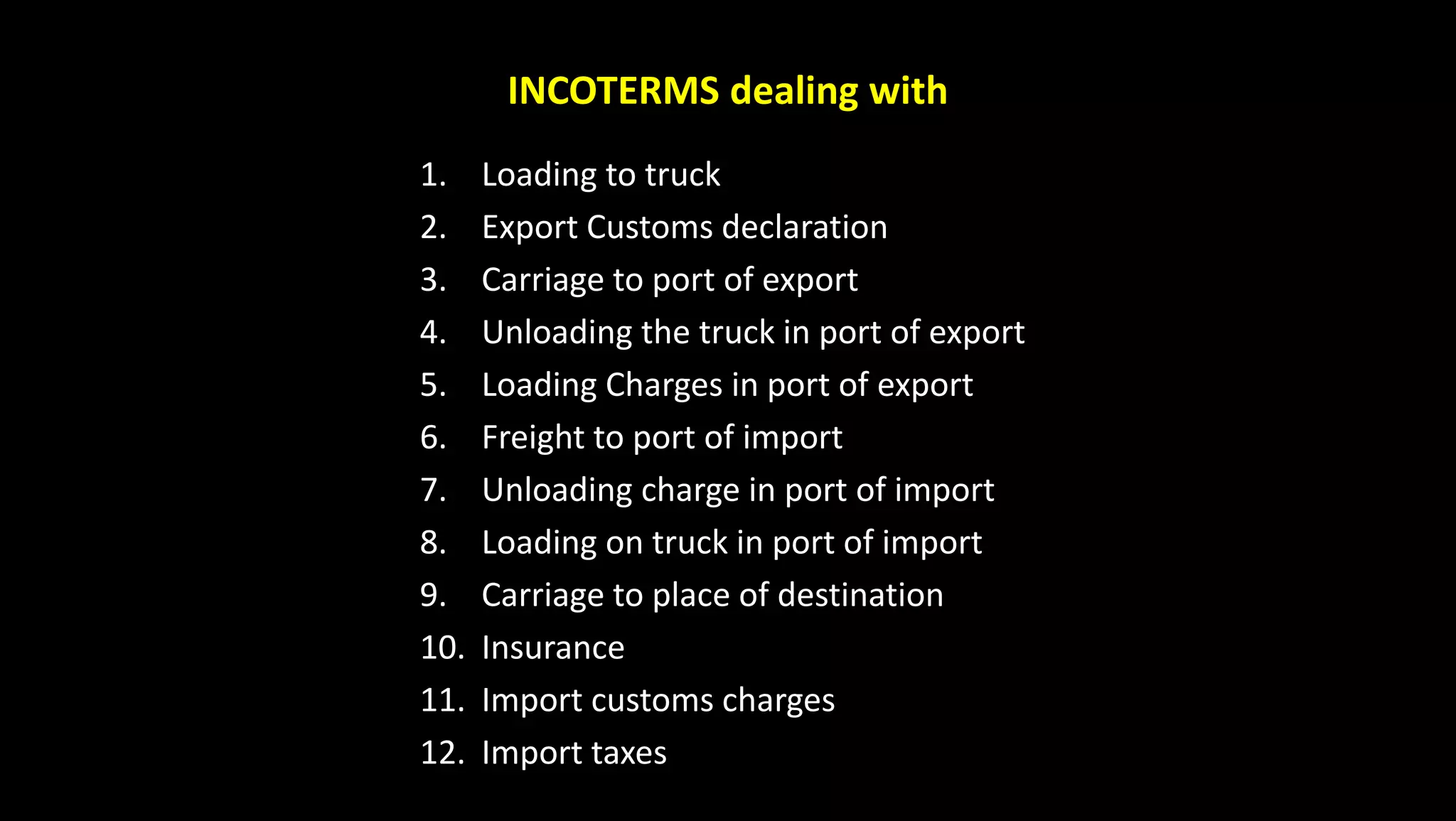 INCOTERMS dealing with
1. Loading to truck
2. Export Customs declaration
3. Carriage to port of export
4. Unloading the truck in port of export
5. Loading Charges in port of export
6. Freight to port of import
7. Unloading charge in port of import
8. Loading on truck in port of import
9. Carriage to place of destination
10. Insurance
11. Import customs charges
12. Import taxes
 
