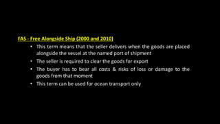 FAS - Free Alongside Ship (2000 and 2010)
• This term means that the seller delivers when the goods are placed
alongside the vessel at the named port of shipment
• The seller is required to clear the goods for export
• The buyer has to bear all costs & risks of loss or damage to the
goods from that moment
• This term can be used for ocean transport only
 