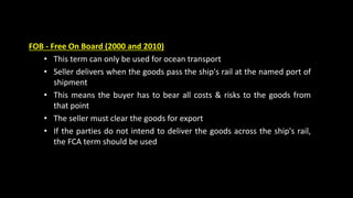 FOB - Free On Board (2000 and 2010)
• This term can only be used for ocean transport
• Seller delivers when the goods pass the ship's rail at the named port of
shipment
• This means the buyer has to bear all costs & risks to the goods from
that point
• The seller must clear the goods for export
• If the parties do not intend to deliver the goods across the ship's rail,
the FCA term should be used
 