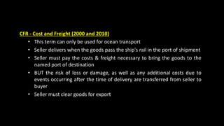CFR - Cost and Freight (2000 and 2010)
• This term can only be used for ocean transport
• Seller delivers when the goods pass the ship's rail in the port of shipment
• Seller must pay the costs & freight necessary to bring the goods to the
named port of destination
• BUT the risk of loss or damage, as well as any additional costs due to
events occurring after the time of delivery are transferred from seller to
buyer
• Seller must clear goods for export
 