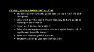 CIF - Cost, Insurance, Freight (2000 and 2010)
• The seller delivers when the goods pass the ship's rail in the port
of shipment
• Seller must pay the cost & freight necessary to bring goods to
named port of destination
• Risk of loss & damage same as CFR
• Seller also has to procure marine insurance against buyer's risk of
loss/damage during the carriage
• Seller must clear the goods for export
• This term can only be used for ocean transport
 
