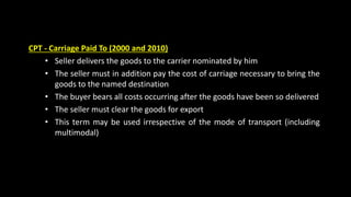 CPT - Carriage Paid To (2000 and 2010)
• Seller delivers the goods to the carrier nominated by him
• The seller must in addition pay the cost of carriage necessary to bring the
goods to the named destination
• The buyer bears all costs occurring after the goods have been so delivered
• The seller must clear the goods for export
• This term may be used irrespective of the mode of transport (including
multimodal)
 