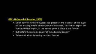 DAF - Delivered At Frontier (2000)
• Seller delivers when the goods are placed at the disposal of the buyer
on the arriving means of transport not unloaded, cleared for export but
not cleared for import, at the named point & place at the frontier
• But before the customs border of the adjoining country
• To be used when delivering to a land frontier
 
