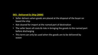 DES - Delivered Ex Ship (2000)
• Seller delivers when goods are placed at the disposal of the buyer on
board the ship
• Not cleared for import at the named port of destination
• The seller bears all costs & risks in bringing the goods to the named port
before discharging
• This term can only be used when the goods are to be delivered by
ocean
 