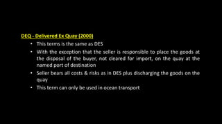 DEQ - Delivered Ex Quay (2000)
• This terms is the same as DES
• With the exception that the seller is responsible to place the goods at
the disposal of the buyer, not cleared for import, on the quay at the
named port of destination
• Seller bears all costs & risks as in DES plus discharging the goods on the
quay
• This term can only be used in ocean transport
 