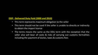 DDP - Delivered Duty Paid (2000 and 2010)
• This term represents maximum obligation to the seller
• This term should not be used if the seller is unable to directly or indirectly
to obtain the import license
• The terms means the same as the DDU term with the exception that the
seller also will bear all costs & risks of carrying out customs formalities
including the payment of duties, taxes & customs fees
 